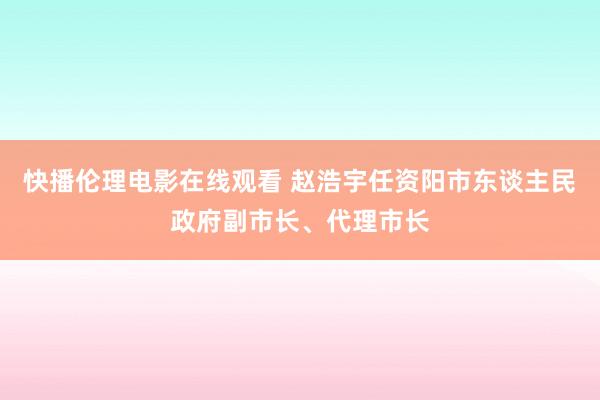 快播伦理电影在线观看 赵浩宇任资阳市东谈主民政府副市长、代理市长