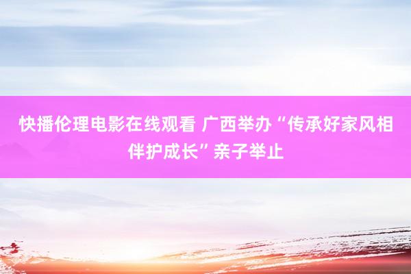 快播伦理电影在线观看 广西举办“传承好家风相伴护成长”亲子举止