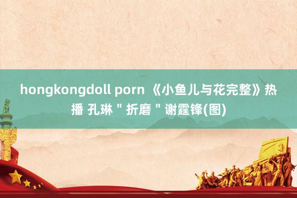 hongkongdoll porn 《小鱼儿与花完整》热播 孔琳＂折磨＂谢霆锋(图)