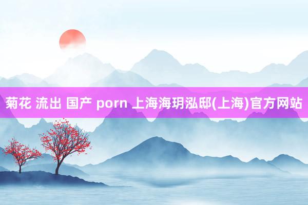 菊花 流出 国产 porn 上海海玥泓邸(上海)官方网站