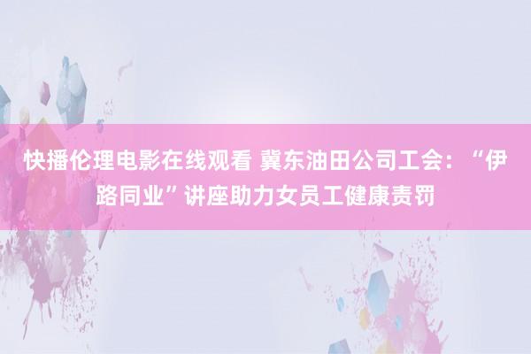 快播伦理电影在线观看 冀东油田公司工会：“伊路同业”讲座助力女员工健康责罚