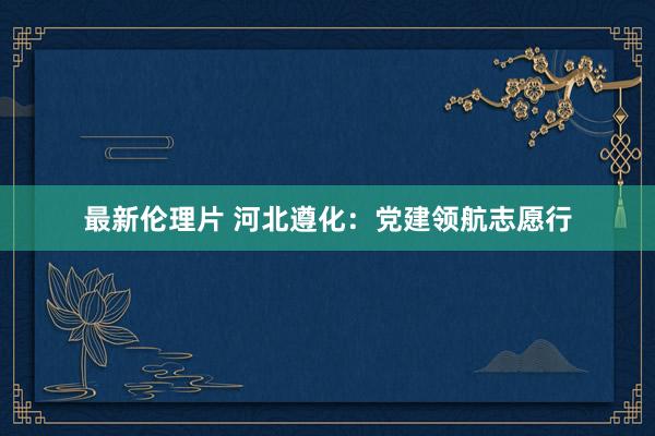 最新伦理片 河北遵化：党建领航志愿行