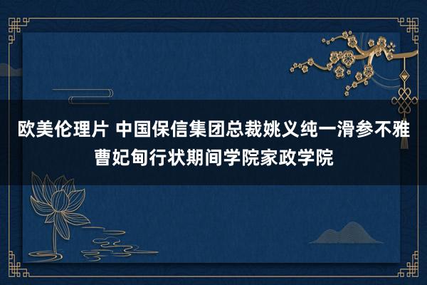 欧美伦理片 中国保信集团总裁姚义纯一滑参不雅曹妃甸行状期间学院家政学院