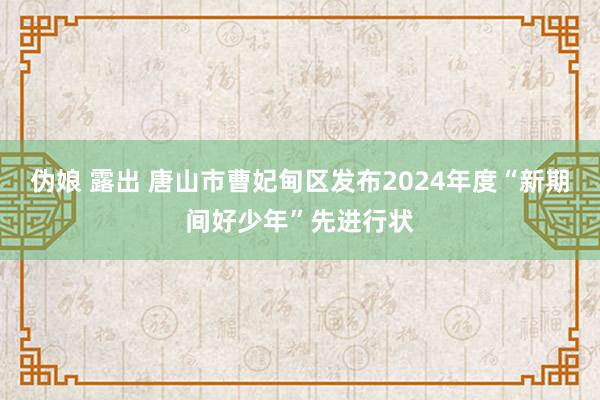 伪娘 露出 唐山市曹妃甸区发布2024年度“新期间好少年”先进行状