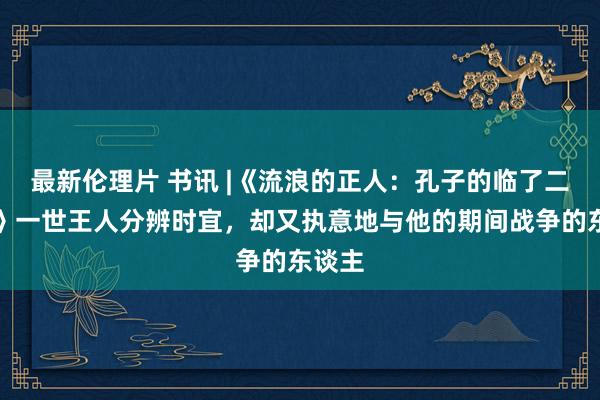 最新伦理片 书讯 |《流浪的正人：孔子的临了二十年》一世王人分辨时宜，却又执意地与他的期间战争的东谈主