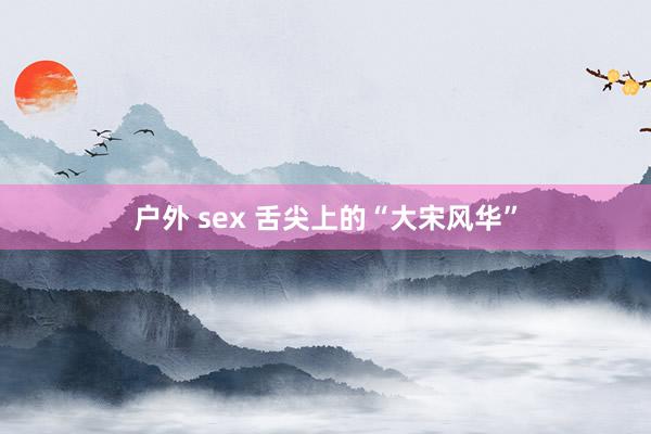 户外 sex 舌尖上的“大宋风华”