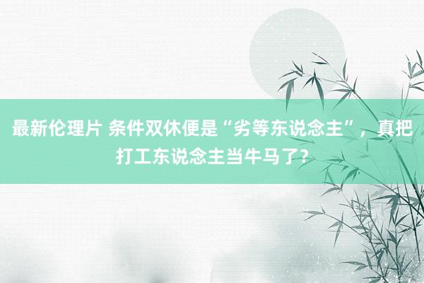 最新伦理片 条件双休便是“劣等东说念主”，真把打工东说念主当牛马了？