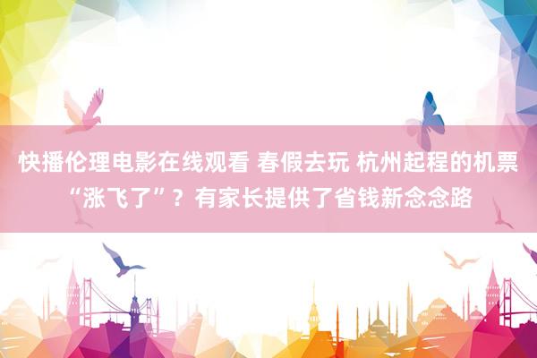 快播伦理电影在线观看 春假去玩 杭州起程的机票“涨飞了”？有家长提供了省钱新念念路