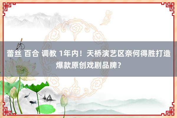 蕾丝 百合 调教 1年内！天桥演艺区奈何得胜打造爆款原创戏剧品牌？