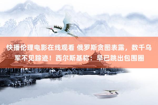 快播伦理电影在线观看 俄罗斯贪图表露，数千乌军不见踪迹！西尔斯基称：早已跳出包围圈