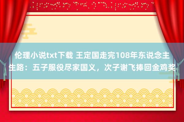 伦理小说txt下载 王定国走完108年东说念主生路：五子服役尽家国义，次子谢飞捧回金鸡奖