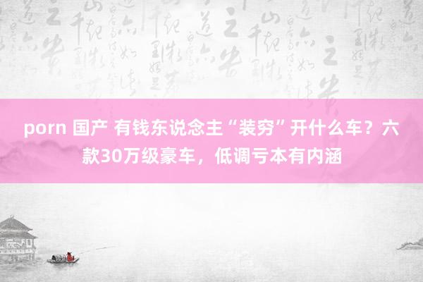porn 国产 有钱东说念主“装穷”开什么车？六款30万级豪车，低调亏本有内涵