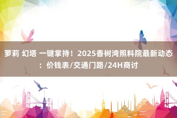 萝莉 幻塔 一键掌持！2025香树湾照料院最新动态：价钱表/交通门路/24H商讨