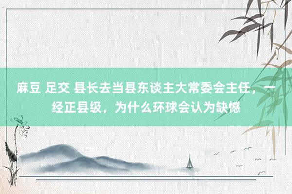 麻豆 足交 县长去当县东谈主大常委会主任，一经正县级，为什么环球会认为缺憾