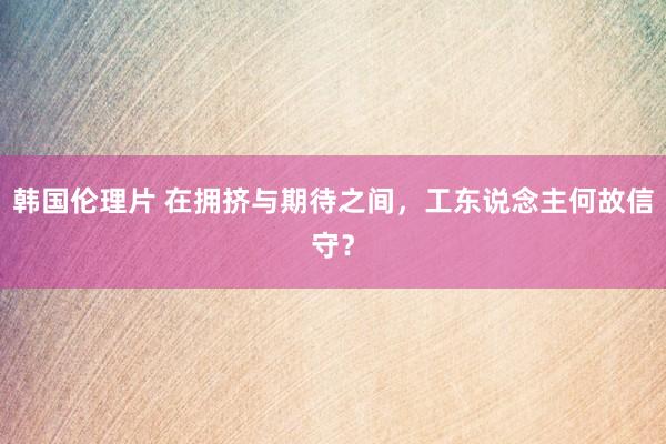 韩国伦理片 在拥挤与期待之间，工东说念主何故信守？
