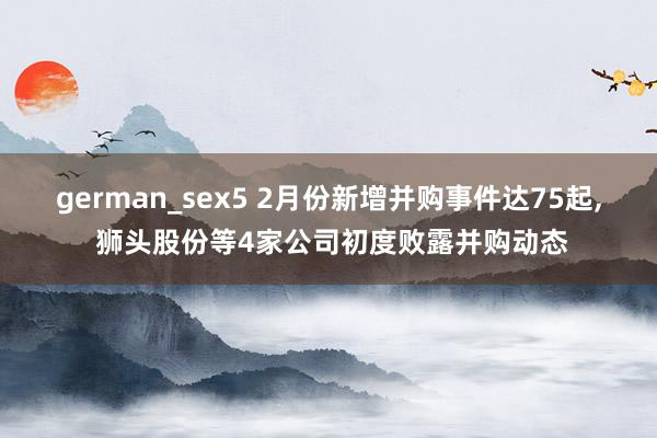 german_sex5 2月份新增并购事件达75起， 狮头股份等4家公司初度败露并购动态