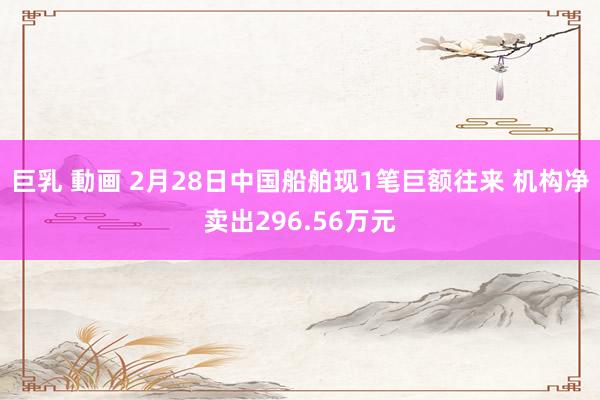巨乳 動画 2月28日中国船舶现1笔巨额往来 机构净卖出296.56万元