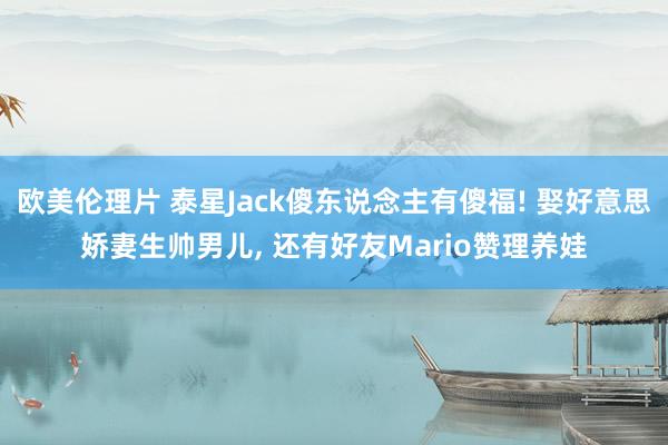 欧美伦理片 泰星Jack傻东说念主有傻福! 娶好意思娇妻生帅男儿， 还有好友Mario赞理养娃