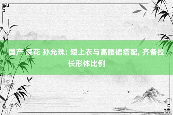 国产 探花 孙允珠: 短上衣与高腰裙搭配， 齐备拉长形体比例