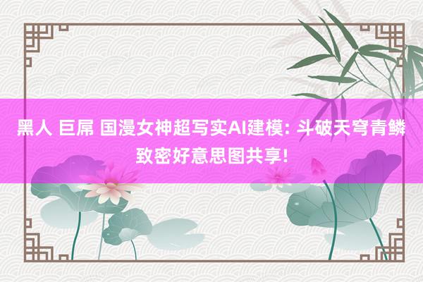 黑人 巨屌 国漫女神超写实AI建模: 斗破天穹青鳞致密好意思图共享!