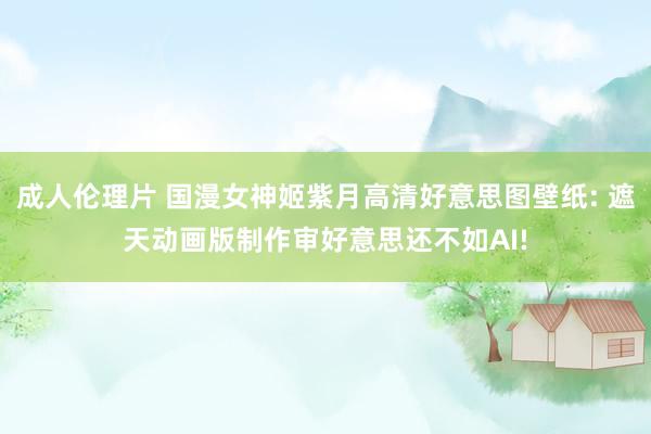 成人伦理片 国漫女神姬紫月高清好意思图壁纸: 遮天动画版制作审好意思还不如AI!