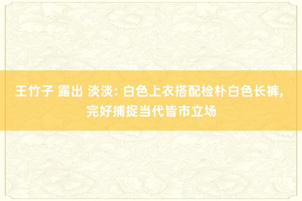 王竹子 露出 淡淡: 白色上衣搭配检朴白色长裤， 完好捕捉当代皆市立场