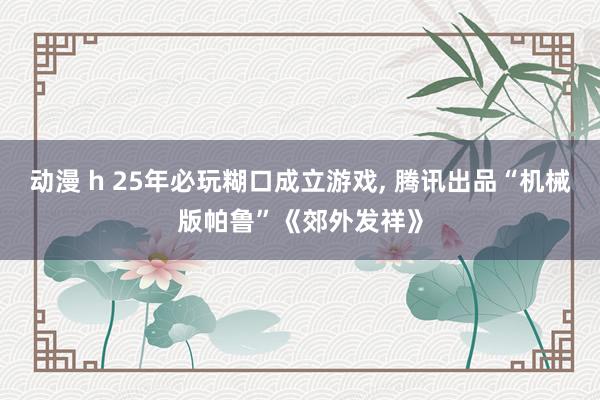 动漫 h 25年必玩糊口成立游戏， 腾讯出品“机械版帕鲁”《郊外发祥》