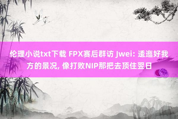 伦理小说txt下载 FPX赛后群访 Jwei: 逶迤好我方的景况， 像打败NIP那把去顶住翌日