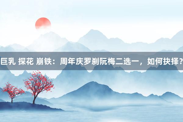 巨乳 探花 崩铁：周年庆罗刹阮梅二选一，如何抉择？