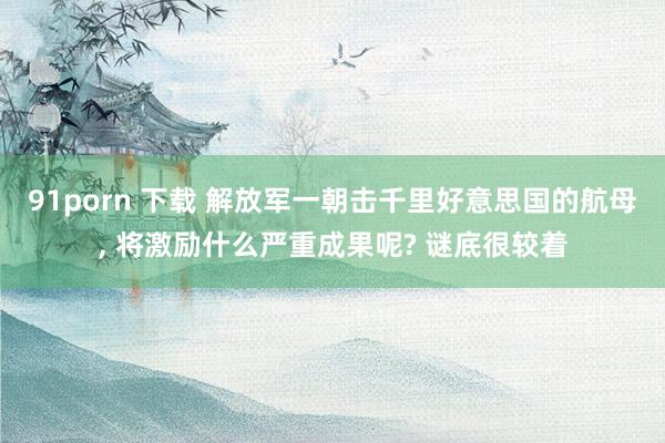 91porn 下载 解放军一朝击千里好意思国的航母， 将激励什么严重成果呢? 谜底很较着