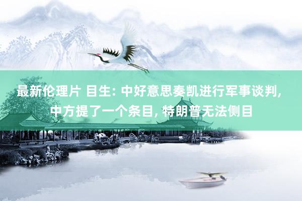 最新伦理片 目生: 中好意思奏凯进行军事谈判， 中方提了一个条目， 特朗普无法侧目