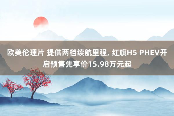 欧美伦理片 提供两档续航里程， 红旗H5 PHEV开启预售先享价15.98万元起