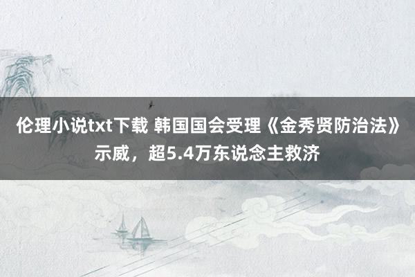 伦理小说txt下载 韩国国会受理《金秀贤防治法》示威，超5.4万东说念主救济