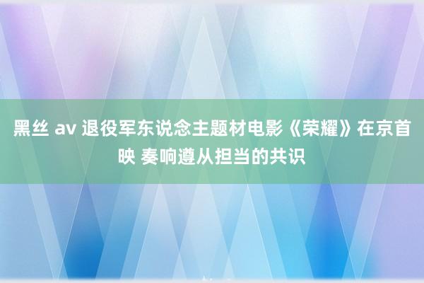 黑丝 av 退役军东说念主题材电影《荣耀》在京首映 奏响遵从担当的共识