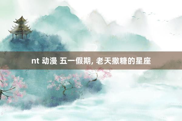 nt 动漫 五一假期， 老天撒糖的星座