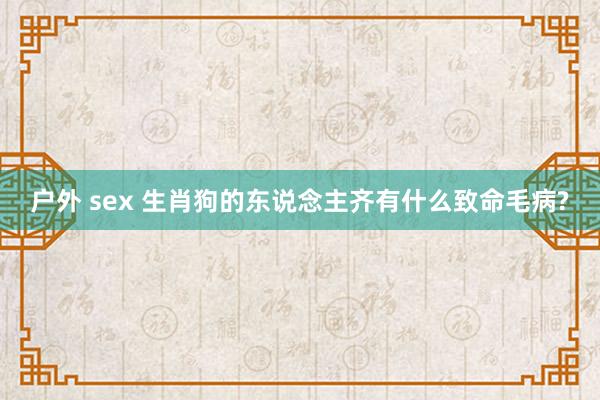 户外 sex 生肖狗的东说念主齐有什么致命毛病?
