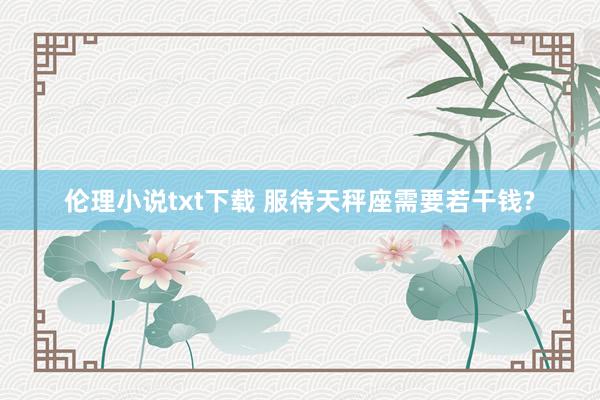 伦理小说txt下载 服待天秤座需要若干钱?