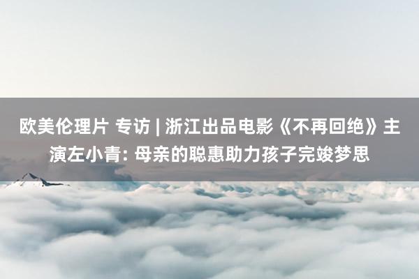 欧美伦理片 专访 | 浙江出品电影《不再回绝》主演左小青: 母亲的聪惠助力孩子完竣梦思