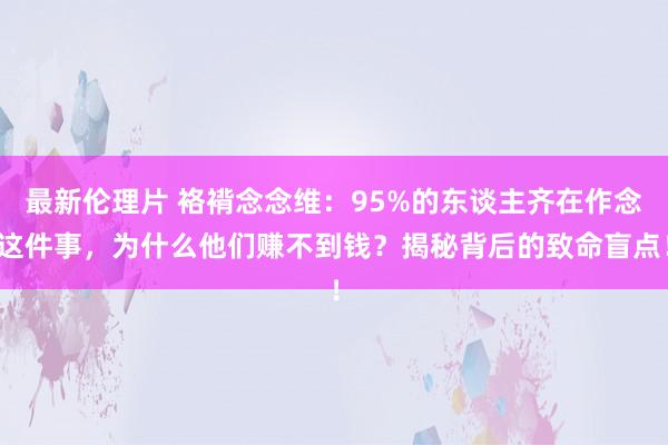 最新伦理片 袼褙念念维：95%的东谈主齐在作念这件事，为什么他们赚不到钱？揭秘背后的致命盲点！
