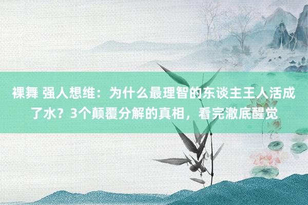 裸舞 强人想维：为什么最理智的东谈主王人活成了水？3个颠覆分解的真相，看完澈底醒觉