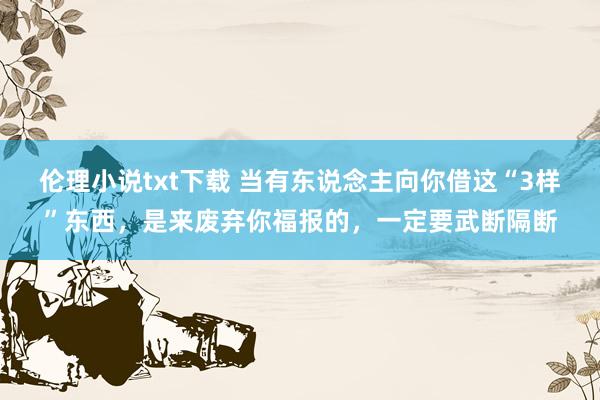 伦理小说txt下载 当有东说念主向你借这“3样”东西，是来废弃你福报的，一定要武断隔断