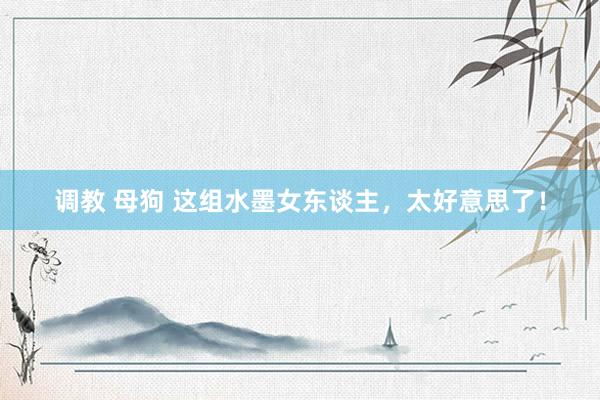 调教 母狗 这组水墨女东谈主，太好意思了！