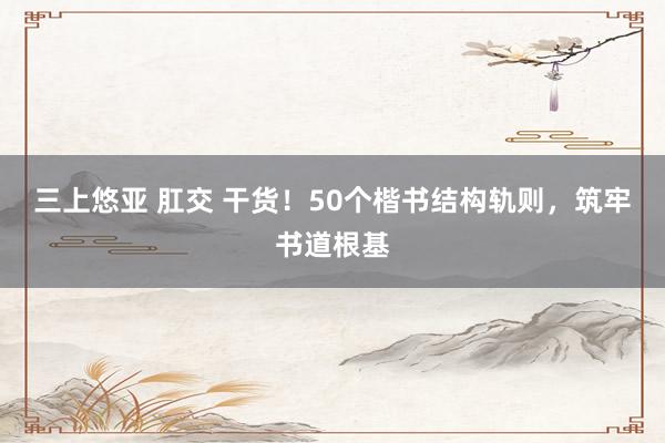 三上悠亚 肛交 干货！50个楷书结构轨则，筑牢书道根基