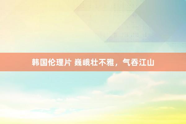韩国伦理片 巍峨壮不雅，气吞江山