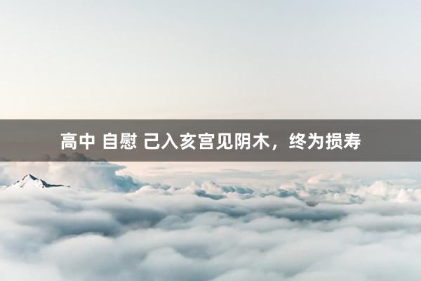高中 自慰 己入亥宫见阴木，终为损寿