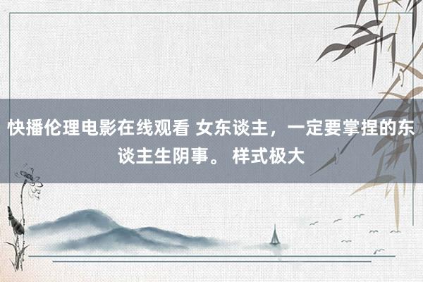 快播伦理电影在线观看 女东谈主,一定要掌捏的东谈主生阴事。 样式极大
