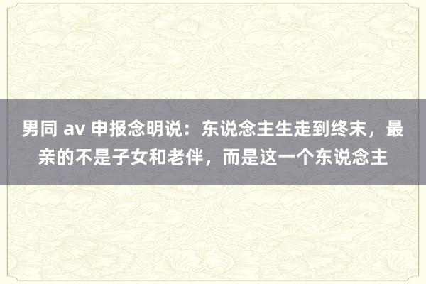 男同 av 申报念明说：东说念主生走到终末，最亲的不是子女和老伴，而是这一个东说念主