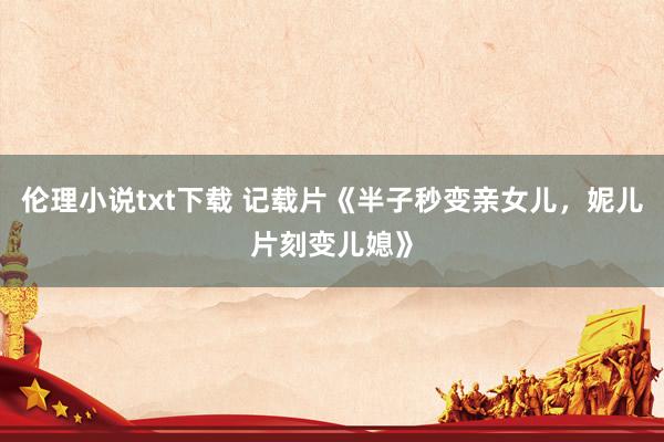 伦理小说txt下载 记载片《半子秒变亲女儿，妮儿片刻变儿媳》