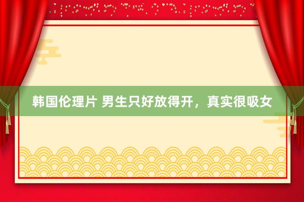 韩国伦理片 男生只好放得开，真实很吸女