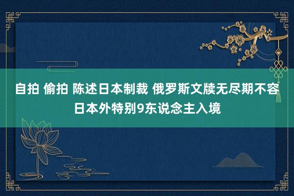 自拍 偷拍 陈述日本制裁 俄罗斯文牍无尽期不容日本外特别9东说念主入境